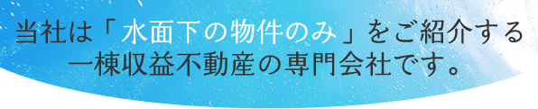 当社は「水面下の物件のみ」をご紹介する 一棟収益不動産の専門会社です。