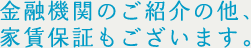 金融機関のご紹介の他、家賃保証もございます。