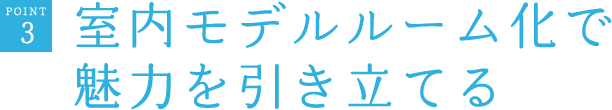 POINT3　室内モデルルーム化で魅力を引き立てる