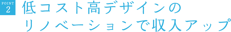 POINT2　低コスト高デザインのリノベーションで収入アップ