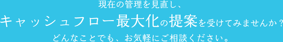 現在の管理を見直し、キャッシュフロー最大化の提案を受けてみませんか？どんなことでも、お気軽にご相談ください。