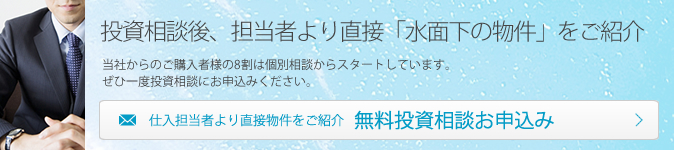 投資相談後、担当者より直接「水面下の物件」をご紹介 当社からのご購入者様の8割は個別相談からスタートしています。ぜひ一度投資相談にお申込みください。 仕入担当者より直接物件をご紹介 無料投資相談お申込み