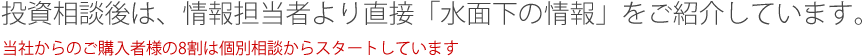 投資相談後は、情報担当者より直接「水面下の情報」をご紹介しています。当社からのご購入者様の8割は個別相談からスタートしています