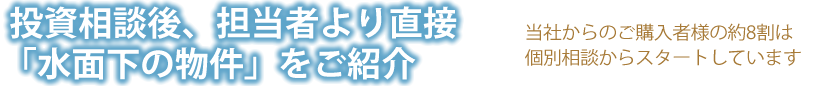 投資相談後、担当者より直接「水面下の物件」をご紹介 当社からのご購入者様の約8割は個別相談からスタートしています