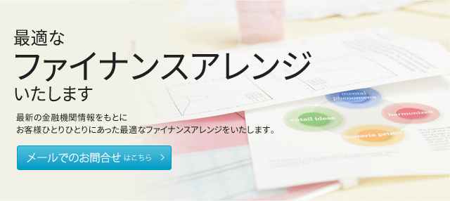 最適なファイナンスアレンジ いたします 最新の金融機関情報をもとにお客様ひとりひとりにあった最適なファイナンスアレンジをいたします。 メールでのお問合せはこちら