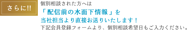 さらに！！個別相談された方へは「配信前の水面下情報」を当社担当より直接お送りします！下記会員登録フォームより、個別相談希望日もご入力ください。